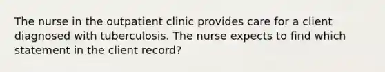 The nurse in the outpatient clinic provides care for a client diagnosed with tuberculosis. The nurse expects to find which statement in the client record?