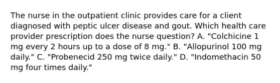 The nurse in the outpatient clinic provides care for a client diagnosed with peptic ulcer disease and gout. Which health care provider prescription does the nurse question? A. "Colchicine 1 mg every 2 hours up to a dose of 8 mg." B. "Allopurinol 100 mg daily." C. "Probenecid 250 mg twice daily." D. "Indomethacin 50 mg four times daily."