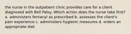 the nurse in the outpatient clinic provides care for a client diagnosed with Bell Palsy. Which action does the nurse take first? a. administers fentanyl as prescribed b. assesses the client's pain experience c. administers hygienic measures d. orders an appropriate diet