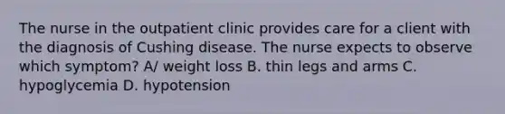 The nurse in the outpatient clinic provides care for a client with the diagnosis of Cushing disease. The nurse expects to observe which symptom? A/ weight loss B. thin legs and arms C. hypoglycemia D. hypotension