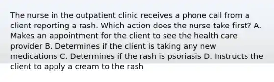 The nurse in the outpatient clinic receives a phone call from a client reporting a rash. Which action does the nurse take first? A. Makes an appointment for the client to see the health care provider B. Determines if the client is taking any new medications C. Determines if the rash is psoriasis D. Instructs the client to apply a cream to the rash