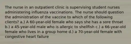 The nurse in an outpatient clinic is supervising student nurses administering influenza vaccinations. The nurse should question the administration of the vaccine to which of the following clients? a.) A 60-year-old female who says she has a sore throat b.) a 45-year-old male who is allergic to shellfish c.) a 66-year-old female who lives in a group home d.) a 70-year-old female with congestive heart failure