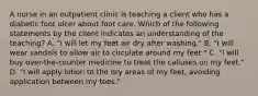 A nurse in an outpatient clinic is teaching a client who has a diabetic foot ulcer about foot care. Which of the following statements by the client indicates an understanding of the teaching? A. "I will let my feet air dry after washing." B. "I will wear sandals to allow air to circulate around my feet." C. "I will buy over-the-counter medicine to treat the calluses on my feet." D. "I will apply lotion to the dry areas of my feet, avoiding application between my toes."