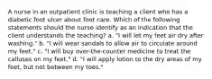 A nurse in an outpatient clinic is teaching a client who has a diabetic foot ulcer about foot care. Which of the following statements should the nurse identify as an indication that the client understands the teaching? a. "I will let my feet air dry after washing." b. "I will wear sandals to allow air to circulate around my feet." c. "I will buy over-the-counter medicine to treat the calluses on my feet." d. "I will apply lotion to the dry areas of my feet, but not between my toes."