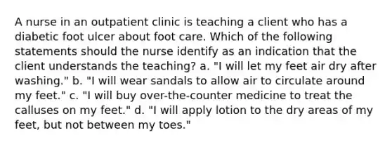 A nurse in an outpatient clinic is teaching a client who has a diabetic foot ulcer about foot care. Which of the following statements should the nurse identify as an indication that the client understands the teaching? a. "I will let my feet air dry after washing." b. "I will wear sandals to allow air to circulate around my feet." c. "I will buy over-the-counter medicine to treat the calluses on my feet." d. "I will apply lotion to the dry areas of my feet, but not between my toes."