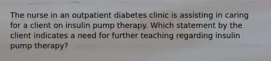 The nurse in an outpatient diabetes clinic is assisting in caring for a client on insulin pump therapy. Which statement by the client indicates a need for further teaching regarding insulin pump therapy?