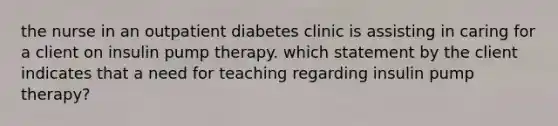 the nurse in an outpatient diabetes clinic is assisting in caring for a client on insulin pump therapy. which statement by the client indicates that a need for teaching regarding insulin pump therapy?