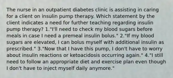 The nurse in an outpatient diabetes clinic is assisting in caring for a client on insulin pump therapy. Which statement by the client indicates a need for further teaching regarding insulin pump therapy? 1."I'll need to check my blood sugars before meals in case I need a premeal insulin bolus." 2."If my blood sugars are elevated, I can bolus myself with additional insulin as prescribed." 3."Now that I have this pump, I don't have to worry about insulin reactions or ketoacidosis occurring again." 4."I still need to follow an appropriate diet and exercise plan even though I don't have to inject myself daily anymore."