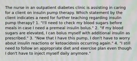 The nurse in an outpatient diabetes clinic is assisting in caring for a client on insulin pump therapy. Which statement by the client indicates a need for further teaching regarding insulin pump therapy? 1. "I'll need to check my blood sugars before meals in case I need a premeal insulin bolus." 2. "If my blood sugars are elevated, I can bolus myself with additional insulin as prescribed." 3. "Now that I have this pump, I don't have to worry about insulin reactions or ketoacidosis occurring again." 4. "I still need to follow an appropriate diet and exercise plan even though I don't have to inject myself daily anymore."