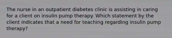 The nurse in an outpatient diabetes clinic is assisting in caring for a client on insulin pump therapy. Which statement by the client indicates that a need for teaching regarding insulin pump therapy?