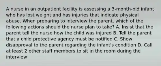 A nurse in an outpatient facility is assessing a 3-month-old infant who has lost weight and has injuries that indicate physical abuse. When preparing to interview the parent, which of the following actions should the nurse plan to take? A. Insist that the parent tell the nurse how the child was injured B. Tell the parent that a child protective agency must be notified C. Show disapproval to the parent regarding the infant's condition D. Call at least 2 other staff members to sit in the room during the interview