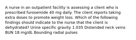 A nurse in an outpatient facility is assessing a client who is prescribed furosemide 40 mg daily. The client reports taking extra doses to promote weight loss. Which of the following findings should indicate to the nurse that the client is dehydrated? Urine specific gravity 1.035 Distended neck veins BUN 18 mg/dL Bounding radial pulses