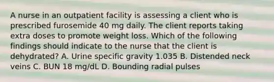 A nurse in an outpatient facility is assessing a client who is prescribed furosemide 40 mg daily. The client reports taking extra doses to promote weight loss. Which of the following findings should indicate to the nurse that the client is dehydrated? A. Urine specific gravity 1.035 B. Distended neck veins C. BUN 18 mg/dL D. Bounding radial pulses