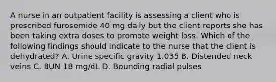 A nurse in an outpatient facility is assessing a client who is prescribed furosemide 40 mg daily but the client reports she has been taking extra doses to promote weight loss. Which of the following findings should indicate to the nurse that the client is dehydrated? A. Urine specific gravity 1.035 B. Distended neck veins C. BUN 18 mg/dL D. Bounding radial pulses