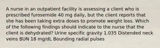 A nurse in an outpatient facility is assessing a client who is prescribed furosemide 40 mg daily, but the client reports that she has been taking extra doses to promote weight loss. Which of the following findings should indicate to the nurse that the client is dehydrated? Urine specific gravity 1.035 Distended neck veins BUN 18 mg/dL Bounding radial pulses