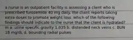 a nurse is an outpatient facility is assessing a client who is prescribed furosemide 40 mg daily. the client reports taking extra doses to promote weight loss. which of the following findings should indicate to the nurse that the client is hydrated?m a. urine specific gravity 1.035 b. distended neck veins c. BUN 18 mg/dL d. bounding radial pulses