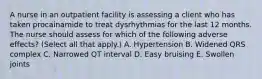 A nurse in an outpatient facility is assessing a client who has taken procainamide to treat dysrhythmias for the last 12 months. The nurse should assess for which of the following adverse effects? (Select all that apply.) A. Hypertension B. Widened QRS complex C. Narrowed QT interval D. Easy bruising E. Swollen joints