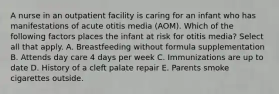 A nurse in an outpatient facility is caring for an infant who has manifestations of acute otitis media (AOM). Which of the following factors places the infant at risk for otitis media? Select all that apply. A. Breastfeeding without formula supplementation B. Attends day care 4 days per week C. Immunizations are up to date D. History of a cleft palate repair E. Parents smoke cigarettes outside.