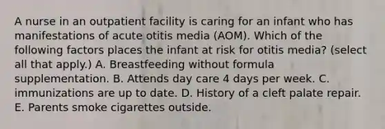 A nurse in an outpatient facility is caring for an infant who has manifestations of acute otitis media (AOM). Which of the following factors places the infant at risk for otitis media? (select all that apply.) A. Breastfeeding without formula supplementation. B. Attends day care 4 days per week. C. immunizations are up to date. D. History of a cleft palate repair. E. Parents smoke cigarettes outside.