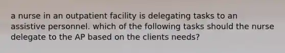 a nurse in an outpatient facility is delegating tasks to an assistive personnel. which of the following tasks should the nurse delegate to the AP based on the clients needs?