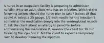 A nurse in an outpatient facility is preparing to administer nafcillin IM to an adult client who has an infection. Which of the following actions should the nurse plan to take? (select all that apply) A. select a 25 gauge, 1/2 inch needle for the injection B. administer the medication deeply into the ventrogluteal muscle C. ask the client about an allergy to penicillin before administering the medication D. monitor the client for 30 min following the injection E. tell the client to expect a temporary rash to develop following the injection