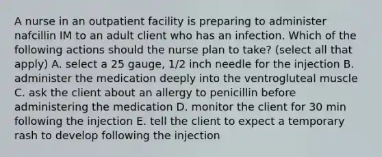 A nurse in an outpatient facility is preparing to administer nafcillin IM to an adult client who has an infection. Which of the following actions should the nurse plan to take? (select all that apply) A. select a 25 gauge, 1/2 inch needle for the injection B. administer the medication deeply into the ventrogluteal muscle C. ask the client about an allergy to penicillin before administering the medication D. monitor the client for 30 min following the injection E. tell the client to expect a temporary rash to develop following the injection