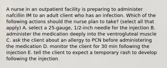 A nurse in an outpatient facility is preparing to administer nafcillin IM to an adult client who has an infection. Which of the following actions should the nurse plan to take? (select all that apply) A. select a 25-gauge, 1/2-inch needle for the injection B. administer the medication deeply into the ventrogluteal muscle C. ask the client about an allergy to PCN before administering the medication D. monitor the client for 30 min following the injection E. tell the client to expect a temporary rash to develop following the injection