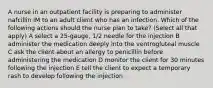 A nurse in an outpatient facility is preparing to administer nafcillin IM to an adult client who has an infection. Which of the following actions should the nurse plan to take? (Select all that apply) A select a 25-gauge, 1/2 needle for the injection B administer the medication deeply into the ventrogluteal muscle C ask the client about an allergy to penicillin before administering the medication D monitor the client for 30 minutes following the injection E tell the client to expect a temporary rash to develop following the injection