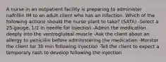 A nurse in an outpatient facility is preparing to administer nafcillin IM to an adult client who has an infection. Which of the following actions should the nurse plant to take? (SATA) -Select a 25-gauge, 1/2 in needle for injection -Admin the medication deeply into the ventrogluteal muscle -Ask the client about an allergy to penicillin before administering the medication -Monitor the client for 30 min following injection -Tell the client to expect a temporary rash to develop following the injection