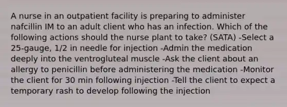 A nurse in an outpatient facility is preparing to administer nafcillin IM to an adult client who has an infection. Which of the following actions should the nurse plant to take? (SATA) -Select a 25-gauge, 1/2 in needle for injection -Admin the medication deeply into the ventrogluteal muscle -Ask the client about an allergy to penicillin before administering the medication -Monitor the client for 30 min following injection -Tell the client to expect a temporary rash to develop following the injection