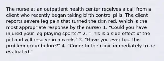 The nurse at an outpatient health center receives a call from a client who recently began taking birth control pills. The client reports severe leg pain that turned the skin red. Which is the most appropriate response by the nurse? 1. "Could you have injured your leg playing sports?" 2. "This is a side effect of the pill and will resolve in a week." 3. "Have you ever had this problem occur before?" 4. "Come to the clinic immediately to be evaluated."