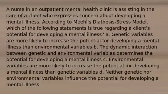 A nurse in an outpatient mental health clinic is assisting in the care of a client who expresses concern about developing a mental illness. According to Meehl's Diathesis-Stress Model, which of the following statements is true regarding a client's potential for developing a mental illness? a. Genetic variables are more likely to increase the potential for developing a mental illness than environmental variables b. The dynamic interaction between genetic and environmental variables determines the potential for developing a mental illness c. Environmental variables are more likely to increase the potential for developing a mental illness than genetic variables d. Neither genetic nor environmental variables influence the potential for developing a mental illness