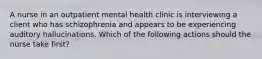 A nurse in an outpatient mental health clinic is interviewing a client who has schizophrenia and appears to be experiencing auditory hallucinations. Which of the following actions should the nurse take first?