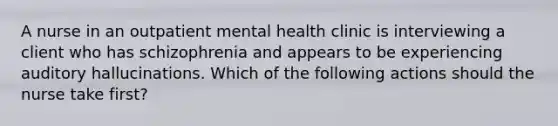 A nurse in an outpatient mental health clinic is interviewing a client who has schizophrenia and appears to be experiencing auditory hallucinations. Which of the following actions should the nurse take first?