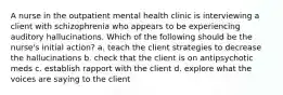 A nurse in the outpatient mental health clinic is interviewing a client with schizophrenia who appears to be experiencing auditory hallucinations. Which of the following should be the nurse's initial action? a. teach the client strategies to decrease the hallucinations b. check that the client is on antipsychotic meds c. establish rapport with the client d. explore what the voices are saying to the client