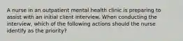 A nurse in an outpatient mental health clinic is preparing to assist with an initial client interview. When conducting the interview, which of the following actions should the nurse identify as the priority?