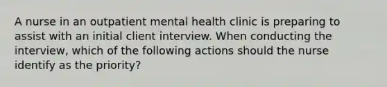 A nurse in an outpatient mental health clinic is preparing to assist with an initial client interview. When conducting the interview, which of the following actions should the nurse identify as the priority?