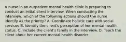 A nurse in an outpatient mental health clinic is preparing to conduct an initial client interview. When conducting the interview, which of the following actions should the nurse identify as the priority? A. Coordinate holistic care with social services B. Identify the client's perception of her mental health status. C. Include the client's family in the interview. D. Teach the client about her current mental health disorder.