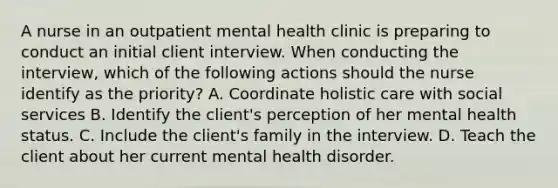 A nurse in an outpatient mental health clinic is preparing to conduct an initial client interview. When conducting the interview, which of the following actions should the nurse identify as the priority? A. Coordinate holistic care with social services B. Identify the client's perception of her mental health status. C. Include the client's family in the interview. D. Teach the client about her current mental health disorder.