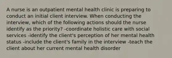 A nurse is an outpatient mental health clinic is preparing to conduct an initial client interview. When conducting the interview, which of the following actions should the nurse identify as the priority? -coordinate holistic care with social services -identify the client's perception of her mental health status -include the client's family in the interview -teach the client about her current mental health disorder