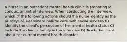 A nurse in an outpatient mental health clinic is preparing to conduct an initial interview. When conducting the interview, which of the following actions should the nurse identify as the priority? A) Coordinate holistic care with social services B) Identify the client's perception of her mental health status C) Include the client's family in the interview D) Teach the client about her current mental health disorder