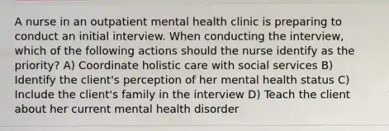 A nurse in an outpatient mental health clinic is preparing to conduct an initial interview. When conducting the interview, which of the following actions should the nurse identify as the priority? A) Coordinate holistic care with social services B) Identify the client's perception of her mental health status C) Include the client's family in the interview D) Teach the client about her current mental health disorder