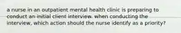 a nurse in an outpatient mental health clinic is preparing to conduct an initial client interview. when conducting the interview, which action should the nurse identify as a priority?