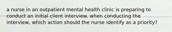 a nurse in an outpatient mental health clinic is preparing to conduct an initial client interview. when conducting the interview, which action should the nurse identify as a priority?