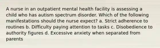 A nurse in an outpatient mental health facility is assessing a child who has autism spectrum disorder. Which of the following manifestations should the nurse expect? a. Strict adherence to routines b. Difficulty paying attention to tasks c. Disobedience to authority figures d. Excessive anxiety when separated from parents