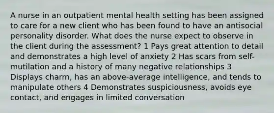 A nurse in an outpatient mental health setting has been assigned to care for a new client who has been found to have an antisocial personality disorder. What does the nurse expect to observe in the client during the assessment? 1 Pays great attention to detail and demonstrates a high level of anxiety 2 Has scars from self-mutilation and a history of many negative relationships 3 Displays charm, has an above-average intelligence, and tends to manipulate others 4 Demonstrates suspiciousness, avoids eye contact, and engages in limited conversation