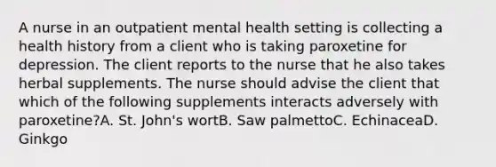 A nurse in an outpatient mental health setting is collecting a health history from a client who is taking paroxetine for depression. The client reports to the nurse that he also takes herbal supplements. The nurse should advise the client that which of the following supplements interacts adversely with paroxetine?A. St. John's wortB. Saw palmettoC. EchinaceaD. Ginkgo