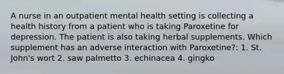 A nurse in an outpatient mental health setting is collecting a health history from a patient who is taking Paroxetine for depression. The patient is also taking herbal supplements. Which supplement has an adverse interaction with Paroxetine?: 1. St. John's wort 2. saw palmetto 3. echinacea 4. gingko