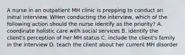 A nurse in an outpatient MH clinic is prepping to conduct an initial interview. WHen conducting the interview, which of the following action should the nurse identify as the priority? A. coordinate holistic care with social services B. identify the client's perception of her MH status C. include the client's family in the interview D. teach the client about her current MH disorder