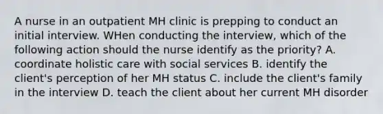 A nurse in an outpatient MH clinic is prepping to conduct an initial interview. WHen conducting the interview, which of the following action should the nurse identify as the priority? A. coordinate holistic care with social services B. identify the client's perception of her MH status C. include the client's family in the interview D. teach the client about her current MH disorder